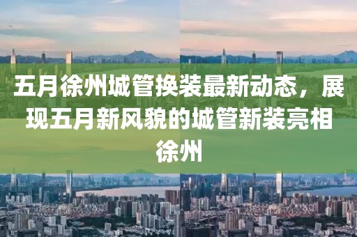 五月徐州城管換裝最新動態,展現五月新風貌的城管新裝亮相徐州