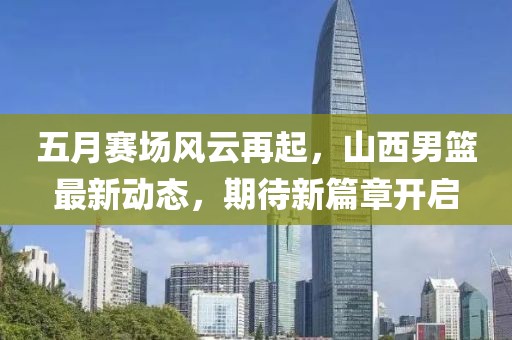 五月賽場風云再起,山西男籃最新動態,期待新篇章開啟