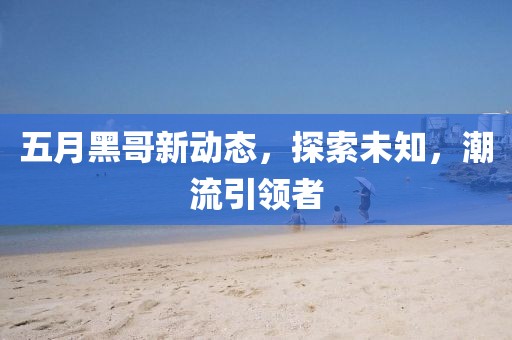 五月黑哥新動態,探索未知,潮流引領者
