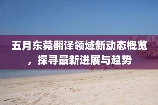 五月東莞翻譯領域新動態概覽,探尋最新進展與趨勢