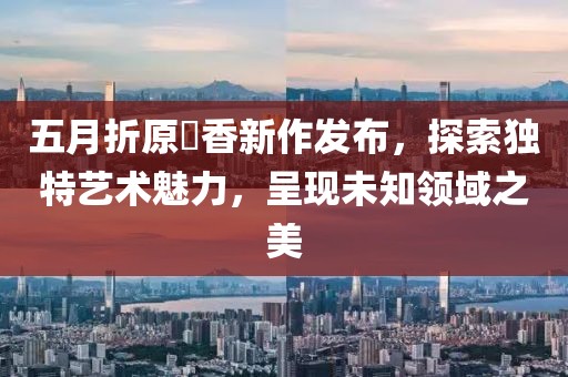 五月折原穂香新作發(fā)布,探索獨(dú)特藝術(shù)魅力,呈現(xiàn)未知領(lǐng)域之美