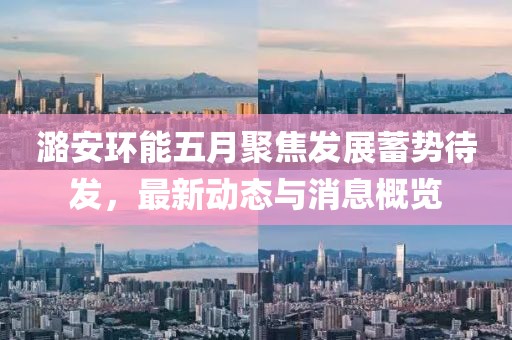 潞安環能五月聚焦發展蓄勢待發,最新動態與消息概覽