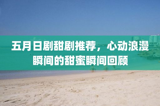 五月日劇甜劇推薦,心動浪漫瞬間的甜蜜瞬間回顧