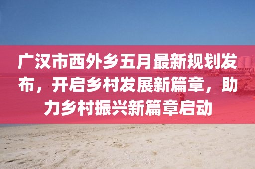 廣漢市西外鄉五月最新規劃發布，開啟鄉村發展新篇章，助力鄉村振興新篇章啟動