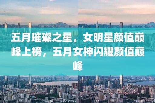 五月璀璨之星,女明星顏值巔峰上榜,五月女神閃耀顏值巔峰