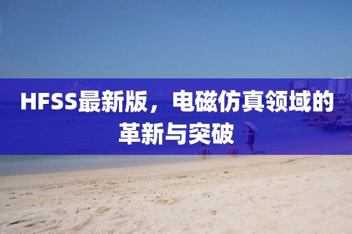 HFSS最新版,電磁仿真領域的革新與突破