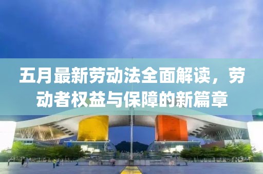 五月最新勞動法全面解讀,勞動者權(quán)益與保障的新篇章