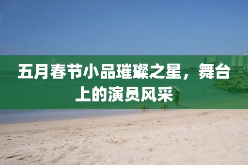 五月春節小品璀璨之星,舞臺上的演員風采