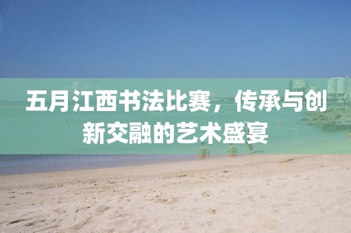五月江西書法比賽,傳承與創新交融的藝術盛宴