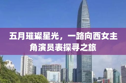 五月璀璨星光,一路向西女主角演員表探尋之旅