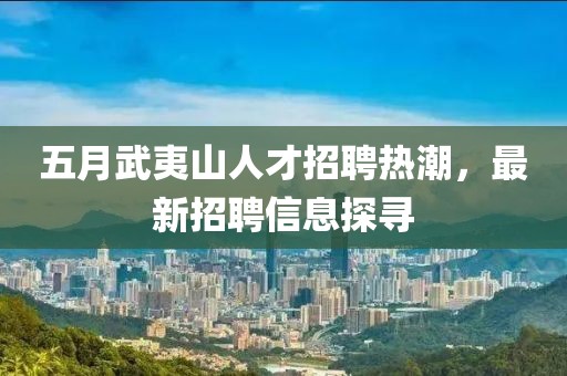 五月武夷山人才招聘熱潮,最新招聘信息探尋