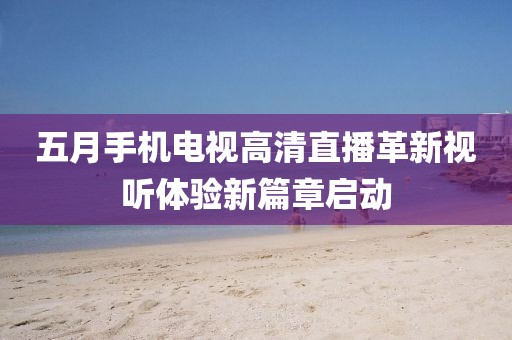 五月手機電視高清直播革新視聽體驗新篇章啟動