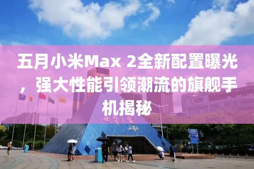 五月小米Max 2全新配置曝光,強(qiáng)大性能引領(lǐng)潮流的旗艦手機(jī)揭秘