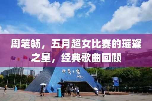周筆暢,五月超女比賽的璀璨之星,經(jīng)典歌曲回顧