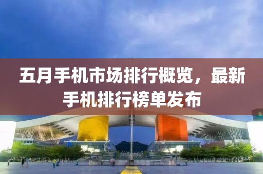 五月手機市場排行概覽,最新手機排行榜單發布