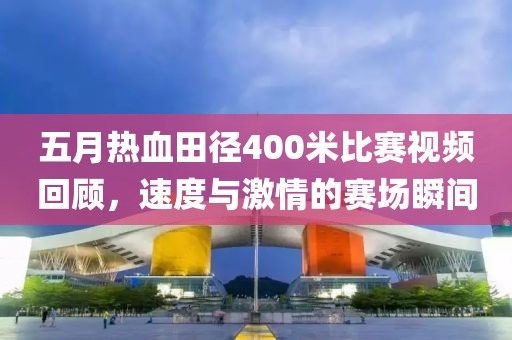 五月熱血田徑400米比賽視頻回顧,速度與激情的賽場瞬間