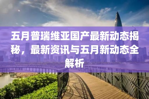 五月普瑞維亞國(guó)產(chǎn)最新動(dòng)態(tài)揭秘,最新資訊與五月新動(dòng)態(tài)全解析