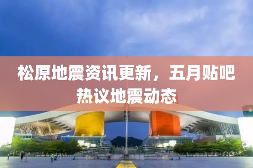 松原地震資訊更新,五月貼吧熱議地震動(dòng)態(tài)