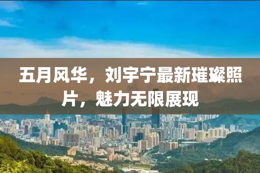 五月風華,劉宇寧最新璀璨照片,魅力無限展現