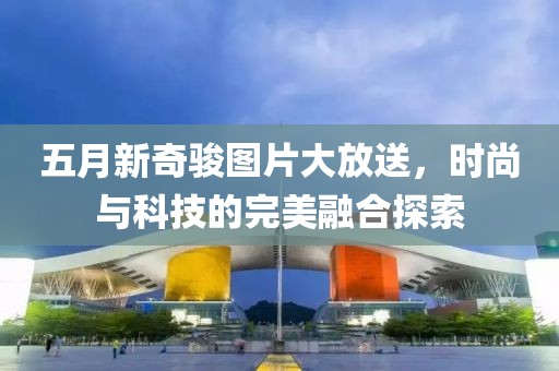 五月新奇駿圖片大放送,時(shí)尚與科技的完美融合探索