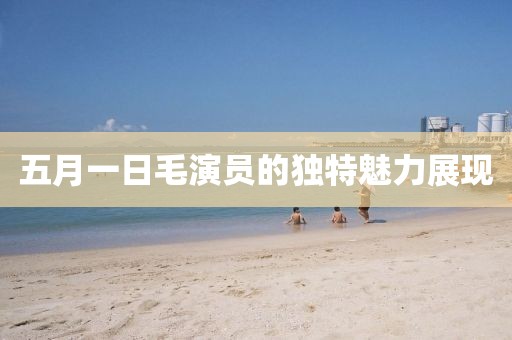 五月一日毛演員的獨特魅力展現
