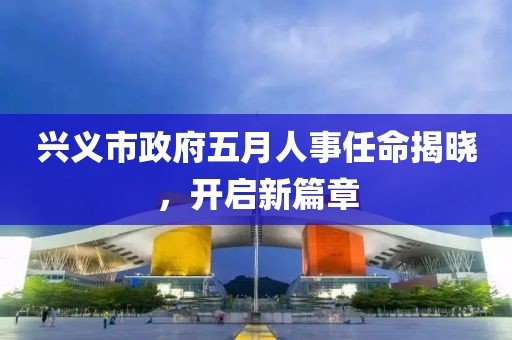 興義市政府五月人事任命揭曉,開啟新篇章