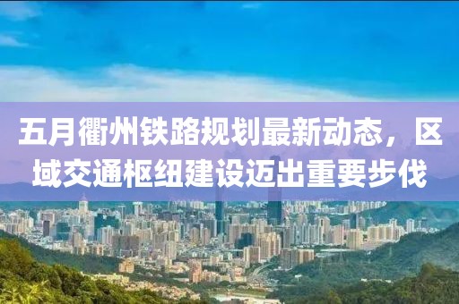 五月衢州鐵路規劃最新動態,區域交通樞紐建設邁出重要步伐