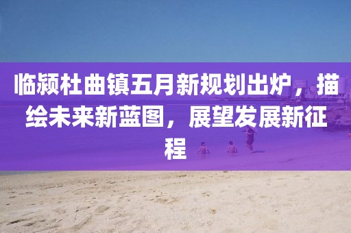 臨潁杜曲鎮五月新規劃出爐,描繪未來新藍圖,展望發展新征程