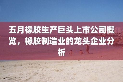 五月橡膠生產巨頭上市公司概覽,橡膠制造業的龍頭企業分析