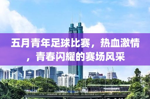 五月青年足球比賽,熱血激情,青春閃耀的賽場風(fēng)采