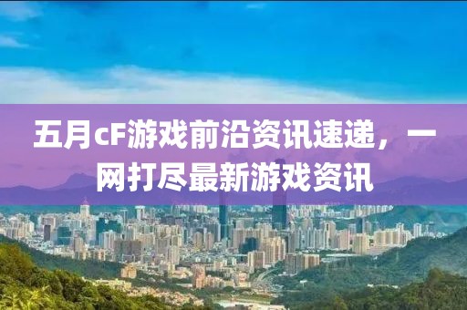 五月cF游戲前沿資訊速遞,一網打盡最新游戲資訊