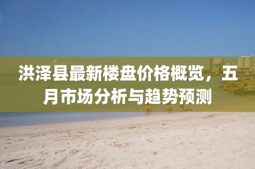 洪澤縣最新樓盤價(jià)格概覽，五月市場(chǎng)分析與趨勢(shì)預(yù)測(cè)