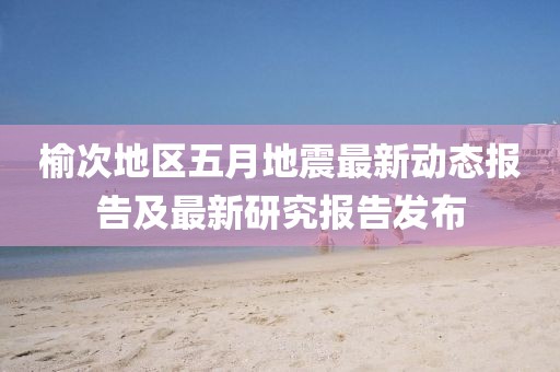 榆次地區五月地震最新動態報告及最新研究報告發布