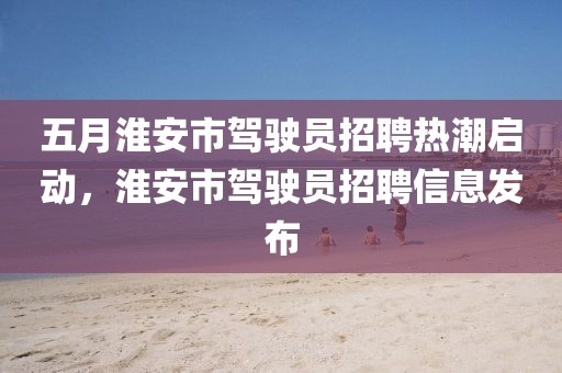 五月淮安市駕駛員招聘熱潮啟動,淮安市駕駛員招聘信息發布