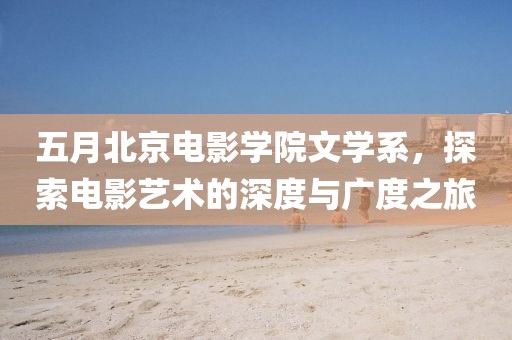 五月北京電影學院文學系,探索電影藝術的深度與廣度之旅