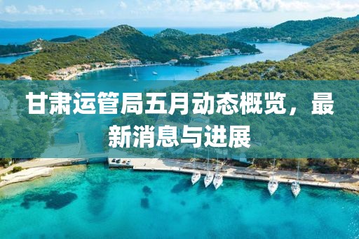 甘肅運管局五月動態概覽，最新消息與進展