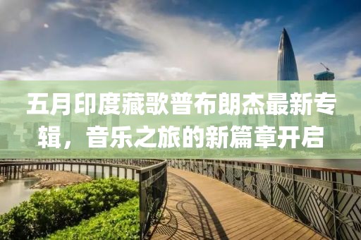 五月印度藏歌普布朗杰最新專輯,音樂之旅的新篇章開啟