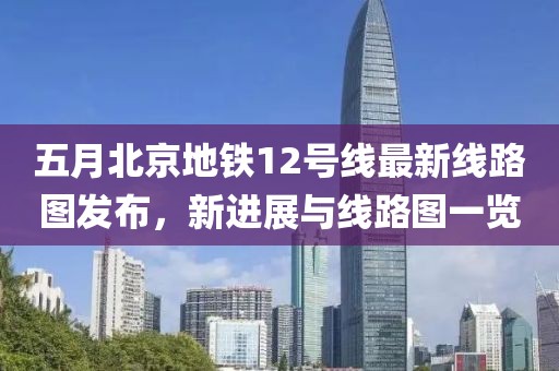 五月北京地鐵12號線最新線路圖發布,新進展與線路圖一覽