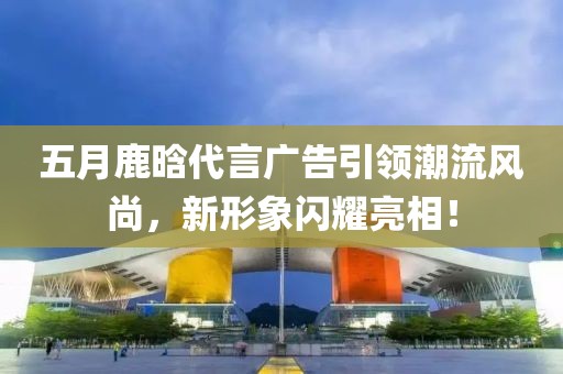 五月鹿晗代言廣告引領潮流風尚,新形象閃耀亮相!