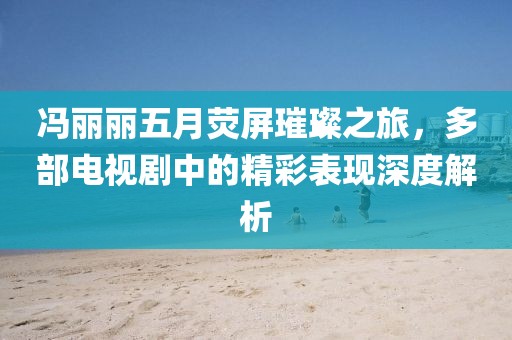 馮麗麗五月熒屏璀璨之旅,多部電視劇中的精彩表現深度解析