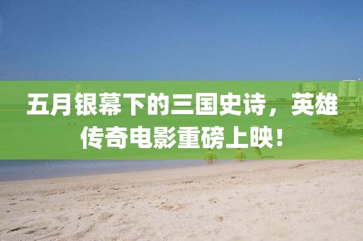 五月銀幕下的三國史詩,英雄傳奇電影重磅上映!