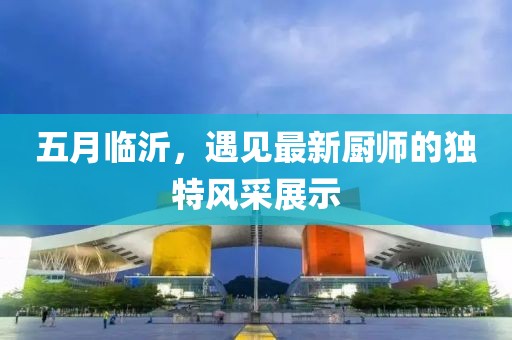五月臨沂,遇見最新廚師的獨特風采展示