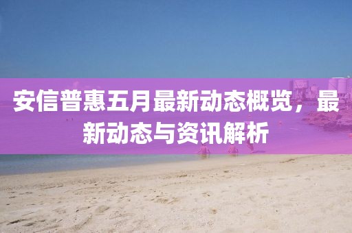 安信普惠五月最新動態概覽,最新動態與資訊解析