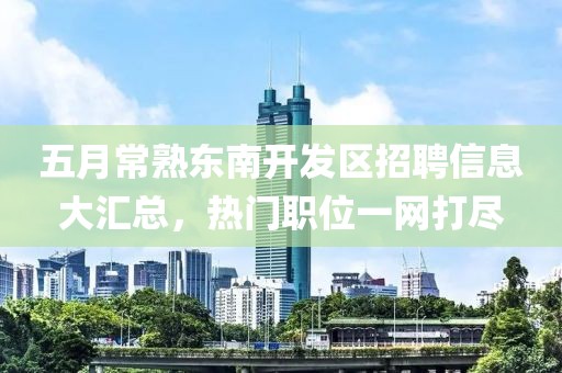 五月常熟東南開發區招聘信息大匯總,熱門職位一網打盡