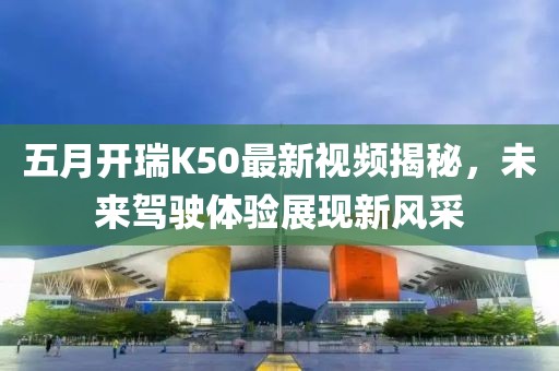 五月開瑞K50最新視頻揭秘,未來駕駛體驗展現(xiàn)新風(fēng)采