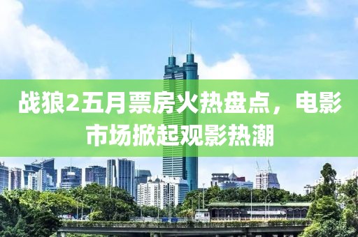 戰狼2五月票房火熱盤點,電影市場掀起觀影熱潮