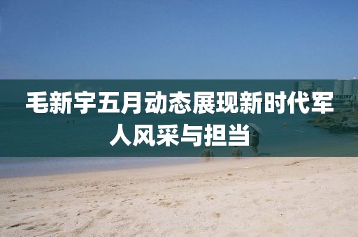 毛新宇五月動態展現新時代軍人風采與擔當