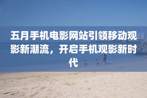 五月手機電影網站引領移動觀影新潮流,開啟手機觀影新時代