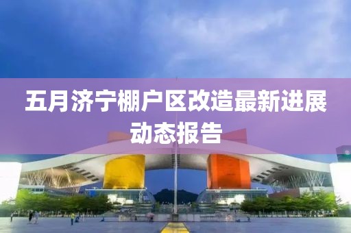 五月濟寧棚戶區改造最新進展動態報告