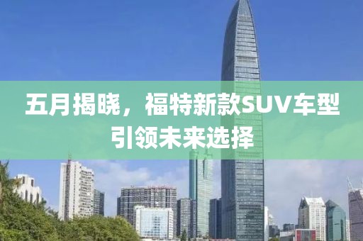 五月揭曉,福特新款SUV車型引領(lǐng)未來選擇